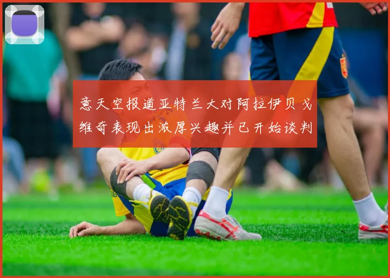 意天空报道亚特兰大对阿拉伊贝戈维奇表现出浓厚兴趣并已开始谈判