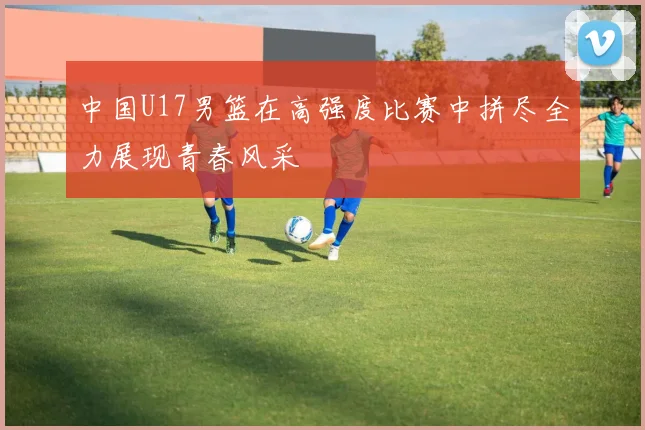 中国U17男篮在高强度比赛中拼尽全力展现青春风采