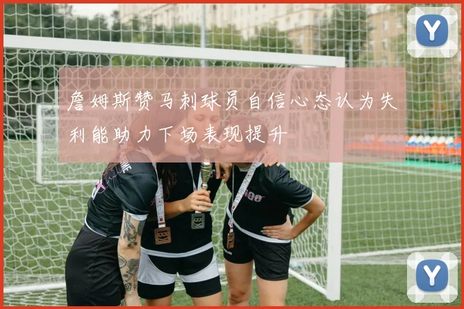 詹姆斯赞马刺球员自信心态认为失利能助力下场表现提升