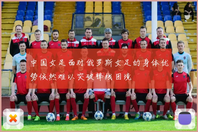 中国女足面对俄罗斯女足的身体优势依然难以突破锋线困境