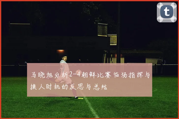 马晓旭分析2-4朝鲜比赛临场指挥与换人时机的反思与总结
