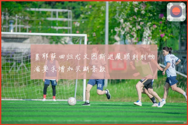 基耶萨回归尤文图斯进展顺利利物浦要求增加买断条款