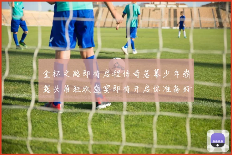 金杯之路即将启程传奇落幕少年崭露头角狂欢盛宴即将开启你准备好了吗