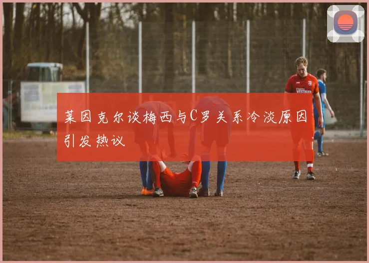 莱因克尔谈梅西与C罗关系冷淡原因引发热议