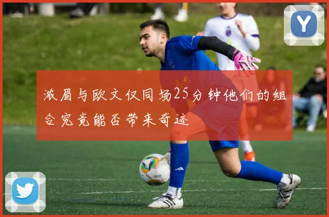 浓眉与欧文仅同场25分钟他们的组合究竟能否带来奇迹