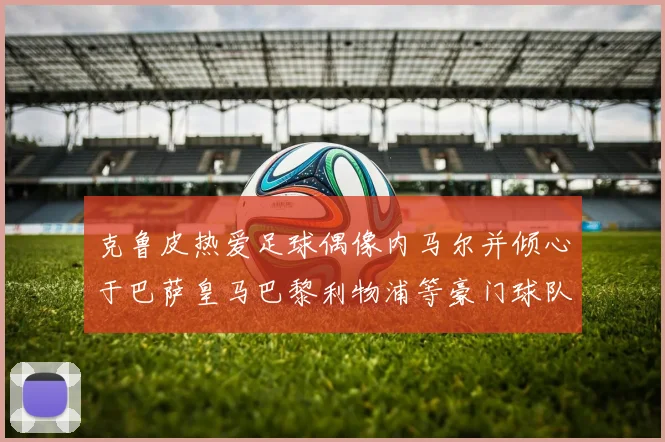 克鲁皮热爱足球偶像内马尔并倾心于巴萨皇马巴黎利物浦等豪门球队