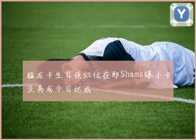 猛龙卡生日夜归位在即Shams曝小卡交易或今日达成