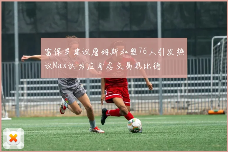 富保罗建议詹姆斯加盟76人引发热议Max认为应考虑交易恩比德