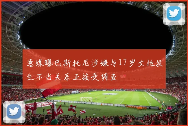 意媒曝巴斯托尼涉嫌与17岁女性发生不当关系正接受调查
