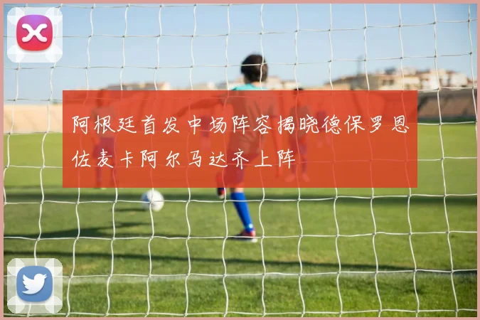 阿根廷首发中场阵容揭晓德保罗恩佐麦卡阿尔马达齐上阵