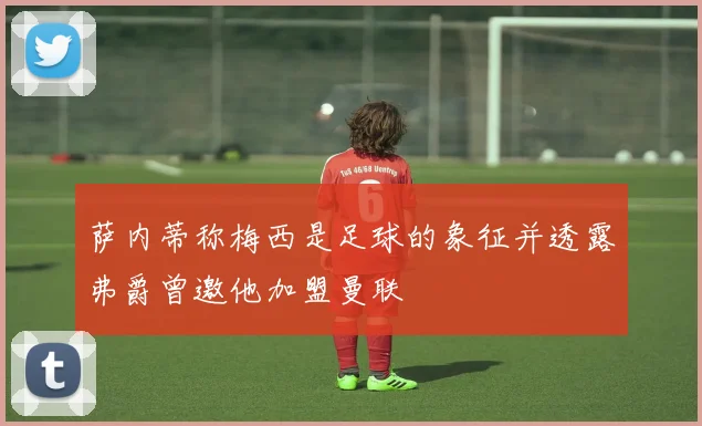 萨内蒂称梅西是足球的象征并透露弗爵曾邀他加盟曼联