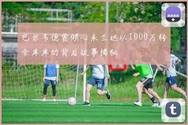 巴尔韦德曾倾心米兰达以1000万转会库库的背后故事揭秘