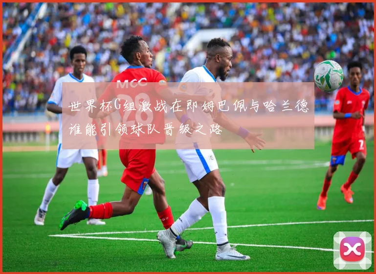 世界杯G组激战在即姆巴佩与哈兰德谁能引领球队晋级之路
