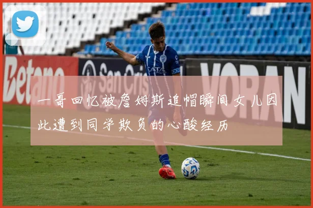 一哥回忆被詹姆斯追帽瞬间女儿因此遭到同学欺负的心酸经历