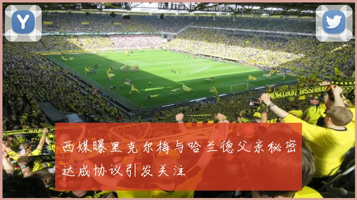 西媒曝里克尔梅与哈兰德父亲秘密达成协议引发关注