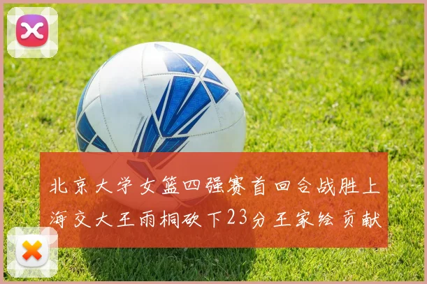 北京大学女篮四强赛首回合战胜上海交大王雨桐砍下23分王家绘贡献21分14篮板