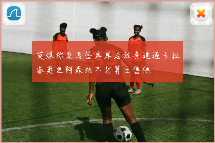 英媒称皇马签库库后放弃追逐卡拉菲奥里阿森纳不打算出售他