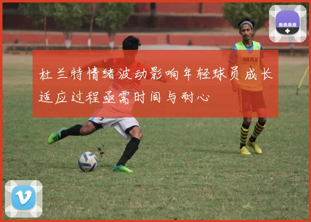 杜兰特情绪波动影响年轻球员成长适应过程亟需时间与耐心