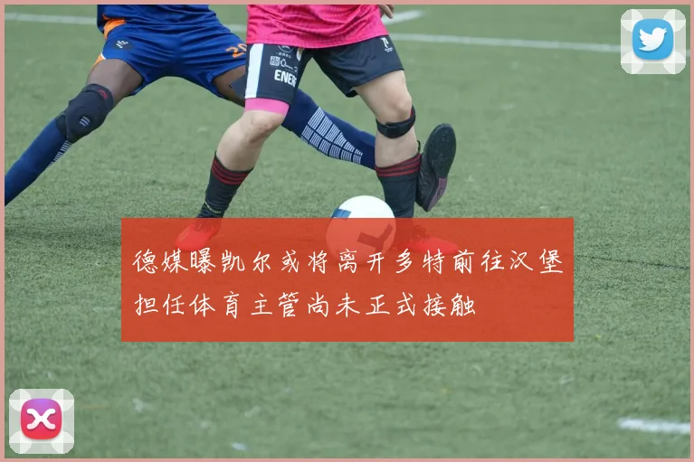 德媒曝凯尔或将离开多特前往汉堡担任体育主管尚未正式接触