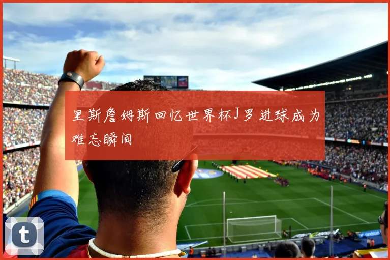 里斯詹姆斯回忆世界杯J罗进球成为难忘瞬间