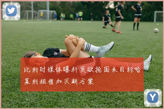 比利时媒体曝科莫欲抢国米目标哈莱利租借加买断方案