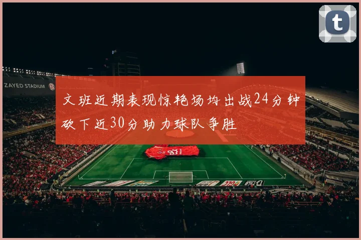 文班近期表现惊艳场均出战24分钟砍下近30分助力球队争胜