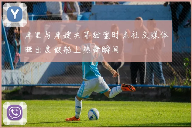 库里与库嫂共享甜蜜时光社交媒体晒出度假船上热舞瞬间
