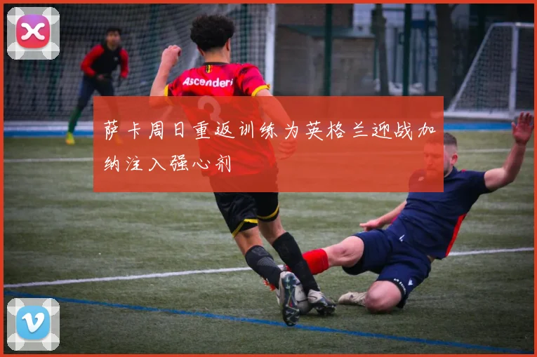 萨卡周日重返训练为英格兰迎战加纳注入强心剂