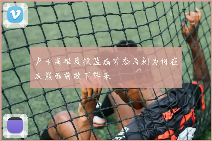 卢卡高难度投篮成常态马刺为何在灰熊面前败下阵来