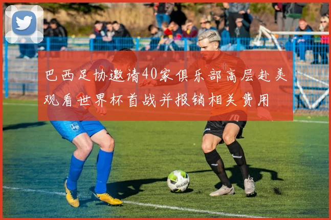 巴西足协邀请40家俱乐部高层赴美观看世界杯首战并报销相关费用